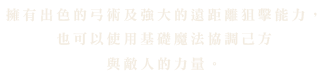 뛰어난 활솜씨의 엘프 궁사는 평균적인 능력치를 가졌지만, 강력한 장거리 공격과 견제로 원거리에서 적을 무력화 합니다. 또한 기초적인 마법을 이용해 자신과 적의 힘을 조율하는 것이 가능합니다.